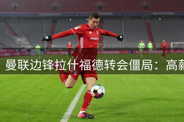 曼联边锋拉什福德转会僵局：高薪成阻碍 留队可能性陡增